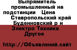 Выпрямитель промышленный на подстанции › Цена ­ 120 000 - Ставропольский край, Буденновский р-н Электро-Техника » Другое   